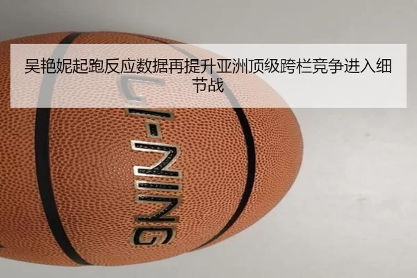 吴艳妮起跑反应数据再提升亚洲顶级跨栏竞争进入细节战