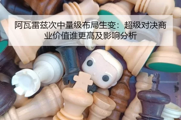 阿瓦雷兹次中量级布局生变：超级对决商业价值谁更高及影响分析